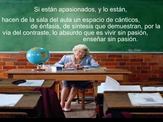 Si están apasionados, y lo están,
hacen de la sala del aula un espacio de cánticos,
de énfasis, de síntesis que demuestran, por la
vía del contraste, lo absurdo que es vivir sin pasión,
enseñar sin pasión.
 