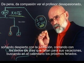 Da pena, da compasión ver el profesor desapasionado,
soñando despierto con la jubilación, contando con
los dedos los días que faltan para sus vacaciones,
buscando en el calendario los próximos feriados.
 