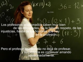 Los profesores apasionados saben muy bien
de las dificultades, de la falta de respeto, de las
injusticias, hasta de los horrores que hay
en la profesión.
Pero el profesor apasionado no deja de profesar,
y su protesta es continuar amando
apasionadamente.
 