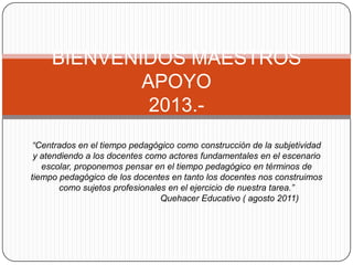 BIENVENIDOS MAESTROS
             APOYO
              2013.-
 “Centrados en el tiempo pedagógico como construcción de la subjetividad
 y atendiendo a los docentes como actores fundamentales en el escenario
   escolar, proponemos pensar en el tiempo pedagógico en términos de
tiempo pedagógico de los docentes en tanto los docentes nos construimos
       como sujetos profesionales en el ejercicio de nuestra tarea.”
                                Quehacer Educativo ( agosto 2011)
 