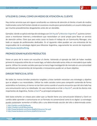 Qué debe saber un Community Manager                                                           Cap. 2



UTILIZAR EL CANAL COMO UN MEDIO DE ATENCIÓN AL CLIENTE

Hay ciertos servicios que aún siguen canalizando sus sistemas de atención al cliente a través de medios
tradicionales como Call Centers donde en ocasiones resulta poco personalizado y un usuario debe pasar
por muchos procedimientos desgastantes antes de ser atendido.

Ejemplos: donde se aplicó este tipo de estrategia son Dell Ayuda1 y Movistar Argentina2, quienes comen-
zaron a monitorear Internet y entendieron que necesitaban un canal propio para llevar un servicio
de atención online. Claro que para estos casos no basta el trabajo de un Community Manager, sino
todo un equipo de profesionales dedicados. En el siguiente vídeo pueden ver una entrevista de los
responsables de la estrategia digital para Movistar Argentina, seguramente les servirá de inspiración:
http://youtu.be/y9UufI5rIig.

PROMOCIONAR NUEVOS PRODUCTOS

Viene un poco de la mano con escuchar al cliente. Volviendo al ejemplo de GAP, de haber medido
primero la respuesta online de un nuevo logo, se habría ahorrado varios miles en mercadería que nadie
quería. Utilizar los canales sociales para que la marca haga investigación de mercado en una comunidad
constituida por lanzamientos de temporada o innovaciones puede ser un buen objetivo.

DIRIGIR TRÁFICO AL SITIO

No todas las marcas brindan productos tangibles y éstas también necesitan una estrategia y objetivo
que se adapte a sus necesidades. Utilizar las redes sociales como para compartir contenido de forma
automática no funciona; al menos no tan bien como cuando el usuario encuentra que del otro lado hay
una comunicación real y no robotizada. Un caso interesante es el de La Nación3, uno de los diarios más
importantes de Argentina, frente a Clarín4 su principal competencia.

Solo basta echarles un vistazo para saber que La Nación tiene una comunicación bilateral y Clarín en
cambio debe aprender a comunicarse en un formato no convencional como lo es digital. La estrategia
puede contemplar aumentar el tráfico sólo a una determinada sección del sitio o determinado conte-
1   http://twitter.com/#!/DellAyuda
2   https://twitter.com/#!/MovistarArg
3   http://www.facebook.com/home.php#%21/lanacion?sk=wall
4   http://www.facebook.com/home.php#%21/clarincom



              GUÍA COMMUNITY MANAGER                                                          13
 