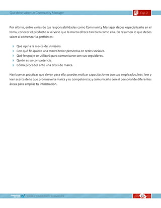 Qué debe saber un Community Manager                                                             Cap. 2



Por último, entre varias de tus responsabilidades como Community Manager debes especializarte en el
tema, conocer el producto o servicio que la marca ofrece tan bien como ella. En resumen lo que debes
saber al comenzar la gestión es:

  Qué opina la marca de sí misma.
  Con qué fin quiere una marca tener presencia en redes sociales.
  Qué lenguaje se utilizará para comunicarse con sus seguidores.
  Quién es su competencia.
  Cómo proceder ante una crisis de marca.
Hay buenas prácticas que sirven para ello: puedes realizar capacitaciones con sus empleados, leer, leer y
leer acerca de lo que promueve la marca y su competencia; y comunicarte con el personal de diferentes
áreas para ampliar tu información.




             GUÍA COMMUNITY MANAGER                                                             15
 