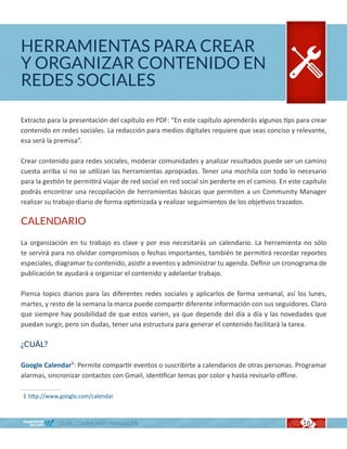 HERRAMIENTAS PARA CREAR
Y ORGANIZAR CONTENIDO EN
REDES SOCIALES

Extracto para la presentación del capítulo en PDF: “En este capítulo aprenderás algunos tips para crear
contenido en redes sociales. La redacción para medios digitales requiere que seas conciso y relevante,
esa será la premisa”.

Crear contenido para redes sociales, moderar comunidades y analizar resultados puede ser un camino
cuesta arriba si no se utilizan las herramientas apropiadas. Tener una mochila con todo lo necesario
para la gestión te permitirá viajar de red social en red social sin perderte en el camino. En este capítulo
podrás encontrar una recopilación de herramientas básicas que permiten a un Community Manager
realizar su trabajo diario de forma optimizada y realizar seguimientos de los objetivos trazados.

CALENDARIO

La organización en tu trabajo es clave y por eso necesitarás un calendario. La herramienta no sólo
te servirá para no olvidar compromisos o fechas importantes, también te permitirá recordar reportes
especiales, diagramar tu contenido, asistir a eventos y administrar tu agenda. Definir un cronograma de
publicación te ayudará a organizar el contenido y adelantar trabajo.

Piensa topics diarios para las diferentes redes sociales y aplicarlos de forma semanal, así los lunes,
martes, y resto de la semana la marca puede compartir diferente información con sus seguidores. Claro
que siempre hay posibilidad de que estos varien, ya que depende del día a día y las novedades que
puedan surgir, pero sin dudas, tener una estructura para generar el contenido facilitará la tarea.

¿CUÁL?

Google Calendar1: Permite compartir eventos o suscribirte a calendarios de otras personas. Programar
alarmas, sincronizar contactos con Gmail, identificar temas por color y hasta revisarlo offline.

1 http://www.google.com/calendar



             GUÍA COMMUNITY MANAGER                                                               16
 