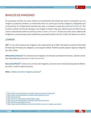 Herramientas para crear y organizar contenido en redes sociales                                 Cap. 3



BANCOS DE IMÁGENES

Ya sea porque escribes una nota, realizas una actualización de estado que quieres acompañar con una
imagen o cuestiones similares, es importante tener en cuenta que muchas imágenes y fotografías que
se encuentran en la Web tienen derechos de autor y se atienen a leyes de propiedad intelectual1. Por
lo tanto, lo ideal a la hora de conseguir una imagen es utilizar sitios que sabemos que son libres de uso
y tener conocimiento sobre las licencias como creative commons2. Acudir para estos casos a Bancos de
Imágenes es necesario para evitar problemas que puede costarle más de un dolor de cabeza a tu marca.

¿CUÁLES?

SXC3: Es uno de los bancos de imágenes más importantes de la Web. Allí podrás encontrar diversidad
de fotos discriminadas por categorías y son de gran calidad. También puedes adquirir algunas imágenes
por sólo 1 dólar.

Wikimedia Commons4: En este banco de imágenes encontrarás variedad de formatos, calidad y temá-
ticas bajo diferentes licencias Creative Commons5.

Every Stock Photo6: Si bien no es un banco de imágenes, funciona como motor de búsqueda de diferen-
tes sitios e indica el tipo de licencia.

Otros: ¿Dónde encontrar imágenes grauitas?7




1   http://www.maestrosdelweb.com/editorial/guia-propiedad-intelectual/
2   http://www.maestrosdelweb.com/editorial/creativecommons/
3   http://www.sxc.hu/
4   http://commons.wikimedia.org/wiki/Main_Page
5   http://www.maestrosdelweb.com/editorial/creativecommons/
6   http://www.everystockphoto.com/
7   http://www.maestrosdelweb.com/editorial/donde-encontrar-imagenes-gratuitas/



               GUÍA COMMUNITY MANAGER                                                           18
 