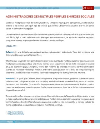 Herramientas para crear y organizar contenido en redes sociales                                 Cap. 3



ADMINISTRADORES DE MÚLTIPLES PERFILES EN REDES SOCIALES

Gestionar múltiples cuentas de Twitter, Facebook, Linkedin o Foursquare, por ejemplo, puede resultar
tedioso si no cuentas con algún tipo de servicio que permita utilizar varios usuarios a la vez sin cerrar
sesión ni cambiar de navegador.

Las herramientas de este tipo no sólo son buenas por ello, cuentan con características que hacen mucho
más fácil y ágil la tarea del Community Manager; entre otras cosas, te ayudarán a realizar reportes,
programar tareas y asignar pendientes si trabajas con otros colegas.

¿CUÁLES?

CoTweet1: Es una de las herramientas de gestion más popular y optimizada. Tiene dos versiones, una
Enterprise (de pago) y otra Standar (free).

Mientras que su versión libre permite administrar varias cuentas de Twitter, programar estados, generar
múltiples usuarios asignados a una misma cuenta, tener seguimiento de los clicks e integrar el servicio
bit.ly. La cuenta de pago, Enterprise, cuenta con reportes de analítica avanzada, permite administrar
cuentas de Facebook y descargar historial, entre otras cosas (puedes ver la tabla de comparación para
saber más). El servicio no se encuentra traducido en español pero es muy técnico e intuitivo.

Hootsuite2: Al igual que CoTweet, Hootsuite permite programar estados, gestionar cuentas de varias
redes sociales, trabajar en equipo, acortar URLs y medir los clicks en su versión free, pero con cantidad
de cuentas más limitadas. En su versión de pago cuenta con un servicio mejorado de Analitycs, aplica-
ciones para celulares y extensiones para Firefox, entre otras cosas. Gran parte del servicio se encuentra
disponible en español.

Comparando ambos gestores encontramos que Hootsuite tiene pestañas configurables a gusto, lo que
lo hace una herramienta sumamente práctica para Twitter. Ambos permiten programar mensajes, pero
con CoTweet puedes identificar al usuario asignado a una tarea, esto es muy útil a la hora de trabajar de
forma colaborativa con cuentas que requiere monitoreo continuo.


1 http://cotweet.com/
2 http://hootsuite.com/



             GUÍA COMMUNITY MANAGER                                                             20
 