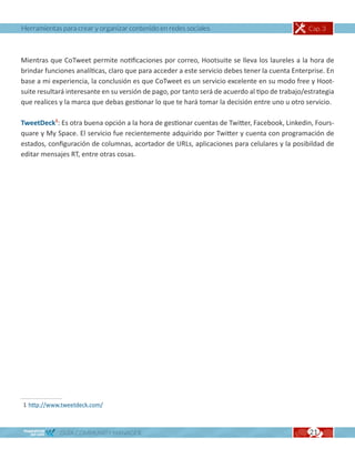 Herramientas para crear y organizar contenido en redes sociales                                  Cap. 3



Mientras que CoTweet permite notificaciones por correo, Hootsuite se lleva los laureles a la hora de
brindar funciones analíticas, claro que para acceder a este servicio debes tener la cuenta Enterprise. En
base a mi experiencia, la conclusión es que CoTweet es un servicio excelente en su modo free y Hoot-
suite resultará interesante en su versión de pago, por tanto será de acuerdo al tipo de trabajo/estrategia
que realices y la marca que debas gestionar lo que te hará tomar la decisión entre uno u otro servicio.

TweetDeck1: Es otra buena opción a la hora de gestionar cuentas de Twitter, Facebook, Linkedin, Fours-
quare y My Space. El servicio fue recientemente adquirido por Twitter y cuenta con programación de
estados, configuración de columnas, acortador de URLs, aplicaciones para celulares y la posibildad de
editar mensajes RT, entre otras cosas.




1 http://www.tweetdeck.com/



             GUÍA COMMUNITY MANAGER                                                              21
 