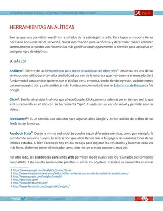 Herramientas para crear y organizar contenido en redes sociales                                   Cap. 3



HERRAMIENTAS ANALÍTICAS

Son las que nos permitirán medir los resultados de la estrategia trazada. Para lograr un reporte fiel es
necesario consultar varios servicios, cruzar información para verificarla y determinar cuáles aplicarán
correctamente a nuestro uso. Veamos las más genéricas que seguramente te servirán para aplicarlas en
cualquier tipo de objetivos.

¿CUÁLES?

Analitycs1: Dentro de las herramientas para medir estadísticas de sitios web2, Analitycs, es uno de los
servicios más utilizados y con alta credibilidad por ser de la empresa que hoy domina el mercado. Será
fundamental para conocer quienes son el público de tu empresa, desde donde ingresan, cuánto tiempo
pasan en nuestro sitio y varias métricas más. Puedes complementarlo con las Estadísticas de Búsqueda 3de
Google.

Clicky4. Similar al servicio Analitycs que ofrece Google, Clicky, permite además ver en tiempo real lo que
está sucediendo en el sitio con su herramienta “Spy”. Cuenta con su versión móvil y permite analizar
vídeos.

Feedburner5: Es un servicio que adquirió hace algunos años Google y ofrece análisis de tráfico de los
feeds rss de la marca.

Facebook Stats6: Desde la misma red social tu puedes seguir diferentes métricas, como por ejemplo, la
cantidad de usuarios nuevos, la interacción que ellos tienen con la fanpage y las visualizaciones de los
últimos estados. Si bien Facebook hoy en día trabaja para mejorar los resultados y hacerlos cada vez
más fieles, debemos tomar el indicador como algo no tan preciso aunque sí muy útil.

Por otro lado, las Estadísticas para sitios Web permiten medir cuáles son los resultados del contenido
compartido. Esto resulta sumamente práctico si entre los objetivos trazados se encuentra el enviar

1   https://www.google.com/analytics/home/?hl=es
2   http://www.maestrosdelweb.com/editorial/herramientas-para-medir-las-estadisticas-de-tu-web/
3   http://www.google.com/insights/search/
4   http://getclicky.com/
5   http://www.feedburner.com/
6   http://www.facebook.com/insights/#!/insights/



               GUÍA COMMUNITY MANAGER                                                             22
 