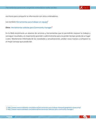Herramientas para crear y organizar contenido en redes sociales                                      Cap. 3



escritorio para compartir la información con otros ordenadores.

Lee también Herramientas para trabajar en equipo1

Otras: Herramientas selectas para Community manager2

En la Web encontrarás un abanico de servicios y herramientas que te permitirán mejorar tu trabajo y
conseguir resultados, es importante aprender a administrarlas para no perder tiempo yendo de un lugar
a otro. Mantenerse informado de las novedades y actualizaciones, probar cosas nuevas y comparar es
el mejor consejo que puedo dar.




1 http://www.maestrosdelweb.com/editorial/herramientas-para-trabajar-titanpad-googledocs-basecamp/
2 http://www.maestrosdelweb.com/editorial/herramientas-selectas-para-community-manager/



             GUÍA COMMUNITY MANAGER                                                                  25
 