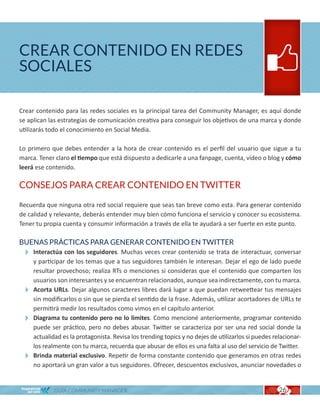 CREAR CONTENIDO EN REDES
SOCIALES

Crear contenido para las redes sociales es la principal tarea del Community Manager, es aquí donde
se aplican las estrategias de comunicación creativa para conseguir los objetivos de una marca y donde
utilizarás todo el conocimiento en Social Media.

Lo primero que debes entender a la hora de crear contenido es el perfil del usuario que sigue a tu
marca. Tener claro el tiempo que está dispuesto a dedicarle a una fanpage, cuenta, vídeo o blog y cómo
leerá ese contenido.

CONSEJOS PARA CREAR CONTENIDO EN TWITTER

Recuerda que ninguna otra red social requiere que seas tan breve como esta. Para generar contenido
de calidad y relevante, deberás entender muy bien cómo funciona el servicio y conocer su ecosistema.
Tener tu propia cuenta y consumir información a través de ella te ayudará a ser fuerte en este punto.

BUENAS PRÁCTICAS PARA GENERAR CONTENIDO EN TWITTER
  Interactúa con los seguidores. Muchas veces crear contenido se trata de interactuar, conversar
   y participar de los temas que a tus seguidores también le interesan. Dejar el ego de lado puede
   resultar provechoso; realiza RTs o menciones si consideras que el contenido que comparten los
   usuarios son interesantes y se encuentran relacionados, aunque sea indirectamente, con tu marca.
  Acorta URLs. Dejar algunos caracteres libres dará lugar a que puedan retweettear tus mensajes
   sin modificarlos o sin que se pierda el sentido de la frase. Además, utilizar acortadores de URLs te
   permitirá medir los resultados como vimos en el capítulo anterior.
  Diagrama tu contenido pero no lo limites. Como mencioné anteriormente, programar contenido
   puede ser práctico, pero no debes abusar. Twitter se caracteriza por ser una red social donde la
   actualidad es la protagonista. Revisa los trending topics y no dejes de utilizarlos si puedes relacionar-
   los realmente con tu marca, recuerda que abusar de ellos es una falta al uso del servicio de Twitter.
  Brinda material exclusivo. Repetir de forma constante contenido que generamos en otras redes
   no aportará un gran valor a tus seguidores. Ofrecer, descuentos exclusivos, anunciar novedades o


             GUÍA COMMUNITY MANAGER                                                                26
 