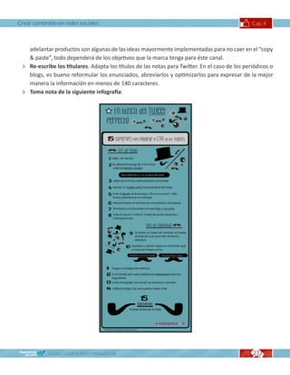 Crear contenido en redes sociales                                                              Cap. 4



  adelantar productos son algunas de las ideas mayormente implementadas para no caer en el “copy
   paste”, todo dependerá de los objetivos que la marca tenga para éste canal.
 Re-escribe los titulares. Adapta los títulos de las notas para Twitter. En el caso de los periódicos o
  blogs, es bueno reformular los enunciados, abreviarlos y optimizarlos para expresar de la mejor
  manera la información en menos de 140 caracteres.
 Toma nota de la siguiente infografía:




            GUÍA COMMUNITY MANAGER                                                             27
 