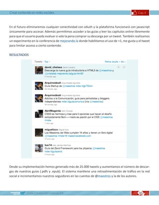 Crear contenido en redes sociales                                                            Cap. 4



En el futuro eliminaremos cualquier conectividad con oAuth y la plataforma funcionará con javascript
únicamente para accesar. Además permitimos acceder a las guías y leer los capítulos online libremente
para que el usuario pueda evaluar si vale la pena comprar su descarga por un tweet. También realizamos
un experimento en la conferencia de mejorando.la donde habilitamos el uso de +1, me gusta y el tweet
para limitar acceso a cierto contenido.

RESULTADOS




Desde su implementación hemos generado más de 25.000 tweets y aumentamos el número de descar-
gas de nuestras guías (.pdfs y .epub). El sistema mantiene una retroalimentación de tráfico en la red
social e incrementamos nuestros seguidores en las cuentas de @maestros y la de los autores.




            GUÍA COMMUNITY MANAGER                                                            30
 