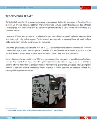 Crear contenido en redes sociales                                                               Cap. 4



THE CREME BRULEE CART

Curtis Kimball transformó su proyecto personal en un caso de éxito a tal punto que el New York Times
1
 publicó un artículo hablando sobre él. The Creme Brulee Cart, es un carrito ambulante de postres en
San Francisco y al estar alternando su ubicación constantemente la única forma de encontrarlo es a
través de Twitter.

La idea surgió luego de consultarle a un cliente cómo es que había dado con él; el cliente le comentó que
se enteró por la red social y entonces Curtis comenzó a comprender la fuerza del boca a boca virtual que
podía conseguir y con ello incrementar sus ganancias.

Su cuenta (@cremebruleecart) tiene más de 20.000 seguidores quienes reciben información sobre los
sabores de sus productos, pueden aportar nuevas recetas y lo principal: saber dónde encontrar su dulce
favorito. El éxito, asegura que se debe a utilizar Twitter como canal de comercialización.

Siendo dos servicios completamente diferentes, ambas cuentas, consiguieron sus objetivos al detectar
cuál era la necesidad, plantear una estrategia de comunicación y brindar algo extra a sus clientes o
lectores a través de Twitter. La conclusión es que no importa lo que vendas, ofrezcas o hagas, siempre va
a existir la forma de innovar en el modo en que interactúas con las personas en las redes sociales para
conseguir los mejores resultados.




1 http://www.nytimes.com/2009/07/23/business/smallbusiness/23twitter.html



             GUÍA COMMUNITY MANAGER                                                             31
 