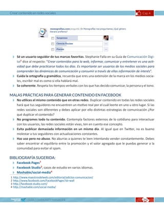 Crear contenido en redes sociales                                                           Cap. 4




 Sé un usuario seguidor de tus marcas favoritas. Stephanie Falla en su Guía de Comunicación Digi-
  tal1 dice al respecto: “Crear contenidos para la web, informar, comunicar y entretener es una acti-
  vidad que debe practicarse todos los días. Es importante ser usuarios de los medios sociales para
  comprender las dinámicas de comunicación y consumir a través de ellas información de interés”.
 Cuida la ortografía y gramática, recuerda que eres una extensión de la marca en los medios socia-
  les, escribir mal es como si ella hablará mal.
 Se coherente. Respeta los tiempos verbales con los que has decido comunicar, la persona y el tono.
MALAS PRÁCTICAS PARA GENERAR CONTENIDO EN FACEBOOK
 No utilices el mismo contenido que en otras redes. Duplicar contenido en todas las redes sociales
  hará que tus seguidores no encuentren un motivo real por el cuál leerte en uno u otro lugar. Si las
  redes sociales son diferentes y debes aplicar por ello distintas estrategias de comunicación ¿Por
  qué duplicar el contenido?
 No programes todo tu contenido. Contempla factores externos de lo cotidiano para interactuar
  con los usuarios, las redes sociales están vivas, ten en cuenta ese concepto.
 Evita publicar demasiada información en un mismo día. Al igual que en Twitter, no es bueno
  molestar a tus seguidores con actualizaciones constantes.
 Haz uso pero no abuso. No aburras a quienes te leen intentando vender constantemente. Debes
  saber encontrar el equilibrio entre la promoción y el valor agregado que le puedas generar a la
  comunidad para evitar el spam.

BIBLIOGRAFÍA SUGERIDA:
 Facebook Pages2
 Facebook Studio3, casos de estudio en varios idiomas.
 Mashable/social-media4
1   http://www.maestrosdelweb.com/editorial/adictos-comunicacion/
2   http://www.facebook.com/FacebookPages?sk=wall
3   http://facebook-studio.com/
4   http://mashable.com/social-media/



               GUÍA COMMUNITY MANAGER                                                        34
 