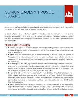 COMUNIDADES Y TIPOS DE
USUARIO

Asumo que un capítulo que habla acerca de tipos de usuarios puede generar controversia y por eso me
gustaría hacer una aclaración antes de adentrarme en el tema:

La idea de este capítulo es contarles un poco los perfiles de usuarios con los que me he cruzado en las
diferentes redes sociales y foros desde el rol de Community Manager a lo largo de mi carrera profesio-
nal. Quizá algunos coincidan conmigo y otros, en cambio, disientan. Sea cual fuera tu postura, es bueno
que la compartas.

PERFILES DE USUARIOS
  El pasivo. Se mantiene en el anonimato pero sabemos que existe gracias a nuestras herramientas
   analíticas. En general suelen ser usuarios reales que se interesan por lo que sus marcas favoritas
   quieren comunicarle.
  El activo. Pasa más tiempo online que el mismo Community, le da likes a todos los álbumes de
   fotos, comenta las actualizaciones de estado más recientes o hace re-tweets de tus comentarios.
   Dentro de esta categoría podemos encontrar sub-tipos que reconocemos por cómo manifiestan
   sus intenciones.
  El líder de opinión. Es un fan/seguidor de la marca que tiene cierta antigüedad en la comunidad y
   un sentido de pertenencia con ella. Genera contenido, promueve interacción e incluso tiene cono-
   cimientos para responder dudas de otros usuarios alivianando un poco la tarea del CM. Formar
   líderes de opinión es uno de los retos más desafiantes del puesto.
  El hiperconectado. Adicto a las redes sociales, las visita desde su computadora, tablet, móvil o
   lo que tenga a mano. Está al día con las actualizaciones de todos sus contactos porque dispone
   de mucho tiempo de ocio, dependerá cómo lo abordemos para poder formarlo como un líder
   opinión. Se encuentra en un el centro del equilibrio y una mala gestión por parte del CM podría
   llevarlo al lado oscuro.
  El cliente exigente. El único objetivo por el cual contacta a la marca a través de las redes sociales
   es que desea solucionar un eventual problema con el producto o servicio adquirido. Este inconve-
   niente puede venir mal llevado desde otros canales (por ejemplo, un Call Center) y la predisposi-


            GUÍA COMMUNITY MANAGER                                                             35
 
