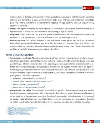 Comunidades y tipos de usuario                                                              Cap. 5



  ción que tiene al diálogo suele ser mala. Tienes que saber que al usuario no le temblarán las manos
  al tipear una dura crítica o queja y el Community debe estar instruído sobre el tema y capacitado
  para responder y transformar ese comentario negativo en algo positivo, hacer un seguimiento y
  resolver el conflicto.
 El troll. Tan legendario como la propia Internet, su intención es causar daño a la comunidad o a la
  reputación de la marca solo por molestar o para conseguir algo a cambio.
 El spamer. Es una suerte de Troll que solo quiere promocionarse. Bastará con redactar normas de
  convivencia que no permitan la publicidad intencionada para encargarse de él.
 El caza-concurso. Está todo el tiempo a la pesca de lo que puede ganar, solo participa de nuestra
  comunidad porque puede obtener algo a cambio. Se mueve en cardumen, con otras pirañas que
  quieren más y más premios. Son potenciales usuarios generadores de crisis. (Vamos a estudiar este
  perfil en el capítulo “Crear concursos en Redes Sociales).

TIPOS DE COMUNIDADES
 Comunidades genéricas. Abarcan un amplio espectro de perfiles ya que la marca, producto o servi-
  cio atrae a personas de diferentes edades, cultura o regiones, siendo una de las pocas cosas que
  puedan llegar a tener en común. Las redes sociales genéricas suelen tener una renovación cons-
  tante de usuarios/fans/seguidores/clientes y dificilmente se puedan formar líderes de opinión.
  Entre los pro, puedo mencionar que crece más rápido que una de nicho; se ven los resultados en
  un plazo menor y se pueden abordar diversos temas, por lo que siempre encontraremos material
  para generar contenido. Ejemplos:
  Facebook (en sí mismo): CNN México1
  Twitter (en sí mismo): Falabella en Colombia 2
  Foros: psicofxp en Argentina 3
  Otros: Yahoo! respuestas en España4
 Comunidades de nicho. Están dirigidas a un público específico, lo que no quita que sea amplio.
  Puede tener uno o varios usuarios líderes de opinión. Entre los pro, puedo destacar que la mayoría
  de los usuarios activos generan contenido de calidad, que aportan valor al resto de la comunidad;
  se pueden trazar objetivos más específicos. Debes tener en cuenta que las comunidades de nicho
  se miden con otros tiempos, tardan más en crecer y existen otro tipo de conflictos. Ejemplos:

1   https://www.facebook.com/CNNMexico
2   http://twitter.com/#!/Falabella_co
3   http://www.psicofxp.com/
4   http://es.answers.yahoo.com/



              GUÍA COMMUNITY MANAGER                                                         36
 