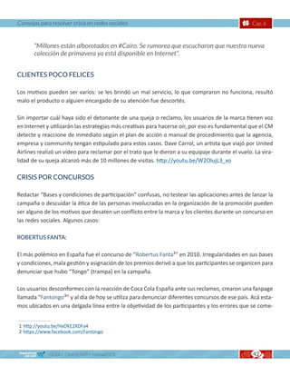 Consejos para resolver crisis en redes sociales                                                   Cap. 6



       “Millones están alborotados en #Cairo. Se rumorea que escucharon que nuestra nueva
       colección de primavera ya está disponible en Internet“.


CLIENTES POCO FELICES

Los motivos pueden ser varios: se les brindó un mal servicio, lo que compraron no funciona, resultó
malo el producto o alguien encargado de su atención fue descortés.

Sin importar cuál haya sido el detonante de una queja o reclamo, los usuarios de la marca tienen voz
en Internet y utilizarán las estrategias más creativas para hacerse oír, por eso es fundamental que el CM
detecte y reaccione de inmediato según el plan de acción o manual de procedimiento que la agencia,
empresa y community tengan estipulado para estos casos. Dave Carrol, un artista que viajó por United
Airlines realizó un vídeo para reclamar por el trato que le dieron a su equipaje durante el vuelo. La vira-
lidad de su queja alcanzó más de 10 millones de visitas. http://youtu.be/W2OlujL3_xo

CRISIS POR CONCURSOS

Redactar “Bases y condiciones de participación” confusas, no testear las aplicaciones antes de lanzar la
campaña o descuidar la ética de las personas involucradas en la organización de la promoción pueden
ser alguno de los motivos que desaten un conflicto entre la marca y los clientes durante un concurso en
las redes sociales. Algunos casos:

ROBERTUS FANTA:


El más polémico en España fue el concurso de “Robertus Fanta1” en 2010. Irregularidades en sus bases
y condiciones, mala gestión y asignación de los premios derivó a que los participantes se organicen para
denunciar que hubo “Tongo” (trampa) en la campaña.

Los usuarios desconformes con la reacción de Coca Cola España ante sus reclamos, crearon una fanpage
llamada “Fantongo2” y al día de hoy se utiliza para denunciar diferentes concursos de ese país. Acá esta-
mos ubicados en una delgada línea entre la objetividad de los participantes y los errores que se come-


1 http://youtu.be/HxDKE2XDFa4
2 https://www.facebook.com/Fantongo



             GUÍA COMMUNITY MANAGER                                                               42
 
