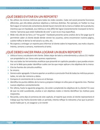 Cómo presentar el resultado de tu trabajo: Reportes                                            Cap. 8



¿QUÉ DEBES EVITAR EN UN REPORTE?
  No utilices las mismas métricas para todas las redes sociales. Cada red social presenta funciones
   diferentes, por ello debes plantear objetivos y métricas distintas. Por ejemplo, en Twitter es muy
   fácil seguir el número de comentarios donde hacen mención de tu marca o hablan de tu producto;
   mientras que en Facebook, esa métrica es más difícil de lograr (recientemente incorporó la herra-
   mienta “personas que están hablando de esto” y aún no es muy específica).
  Mide más allá de los fans y el “me gusta”. Facebook presenta varios análisis de tu fan page que le
   permitirán saber al cliente desde dónde vienen los usuarios, cómo encontraron nuestra página,
   cuánto tráfico le deriva la red social a su sitio, etc.
  No esperes a entregar un reporte para informar al cliente sobre lo importante, sea malo o bueno.
   Intenta, semana a semana, mantenerlo al tanto.

¿QUÉ DEBES HACER PARA LOGRAR UN BUEN REPORTE?
  Utiliza el tono y vocabulario del cliente. Debes dejar de lado tu entendimiento y cultura 2.0. Hablar
   con propiedad es ser claros ante quienes reportamos.
  Haz uso todas las herramientas analíticas que presenté en capítulos pasados y que puedas encon-
   trar en la Web para poder identificar cuáles son las que mejor aplican a los objetivos de tu marca.
  Cita las fuentes de consulta analítica.
  Se sincero.
  Genera valor agregado. Es bueno aportar un análisis o conclusión final de todas las métricas presen-
   tadas, no solo dar números y datos.
  Compara el crecimiento de tu marca en el tiempo.
  Identifica los puntos débiles de la marca y propone trabajar en ellos para el siguiente mes. Plantea
   nuevos objetivos constantemente.
  Por último, hazte la siguiente pregunta: ¿Se están cumpliendo los objetivos de tu cliente? En caso
   de que no esté sucediendo, analiza si son objetivos reales e intenta identificar los motivos para
   mejorarlos.
  Recuerda, como dije al comienzo de este capítulo, el reporte que envíes al cliente representará el
   trabajo que has hecho durante todo un período, intenta reflejar lo relevante y haz que la presen-
   tación hable por ti, sin exagerar y sin mentir




             GUÍA COMMUNITY MANAGER                                                            46
                                                                                               45
 