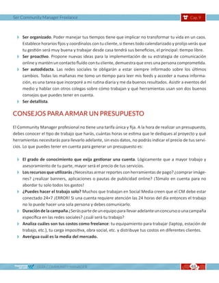 Ser Community Manager Freelance                                                                  Cap. 9




  Ser organizado. Poder manejar tus tiempos tiene que implicar no transformar tu vida en un caos.
   Establece horarios fijos y coordínalos con tu cliente, si tienes todo calendarizado y prolijo verás que
   tu gestión será muy buena y trabajar desde casa tendrá sus beneficios, el principal: tiempo libre.
  Ser proactivo. Propone nuevas ideas para la implementación de su estrategia de comunicación
   online y mantén un contacto fluído con tu cliente, demuestra que eres una persona comprometida.
  Ser autodidacta. Las redes sociales te obligarán a estar siempre informado sobre los últimos
   cambios. Todas las mañanas me tomo un tiempo para leer mis feeds y acceder a nueva informa-
   ción, es una tarea que incorporé a mi rutina diaria y me da buenos resultados. Asistir a eventos del
   medio y hablar con otros colegas sobre cómo trabajan y qué herramientas usan son dos buenos
   consejos que puedes tener en cuenta.
  Ser detallista.
CONSEJOS PARA ARMAR UN PRESUPUESTO

El Community Manager profesional no tiene una tarifa única y fija. A la hora de realizar un presupuesto,
debes conocer el tipo de trabajo que harás, cuántas horas se estima que le dediques al proyecto y qué
herramientas necesitarás para llevarlo adelante, sin esos datos, no podrás indicar el precio de tus servi-
cios. Lo que puedes tener en cuenta para generar un presupuesto es:

  El grado de conocimiento que exija gestionar una cuenta. Lógicamente que a mayor trabajo y
   asesoramiento de tu parte, mayor será el precio de tus servicios.
  Los recursos que utilizarás ¿Necesitas armar reportes con herramientas de pago? ¿comprar imáge-
   nes? ¿realizar banners, aplicaciones o pautas de publicidad online? ¡Tómalo en cuenta para no
   abordar tu solo todos los gastos!
  ¿Puedes hacer el trabajo solo? Muchos que trabajan en Social Media creen que el CM debe estar
   conectado 24×7 ¡ERROR! Si una cuenta requiere atención las 24 horas del día entonces el trabajo
   no lo puede hacer una sola persona y debes comunicarlo.
  Duración de la campaña ¿Serás parte de un equipo para llevar adelante un concurso o una campaña
   específica en las redes sociales? ¿cuál será tu trabajo?
  Analiza cuáles son tus costos como freelance: tu equipamiento para trabajar (laptop, estación de
   trabajo, etc.), tu carga impositiva, obra social, etc. y distribuye tus costos en diferentes clientes.
  Averigua cuál es la media del mercado.



             GUÍA COMMUNITY MANAGER                                                              48
 