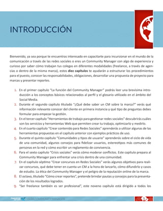 INTRODUCCIÓN


Bienvenido, ya sea porque te encuentras interesado en capacitarte para incursionar en el mundo de la
comunicación a través de las redes sociales o eres un Community Manager con algo de experiencia y
curioso por saber cómo trabajan tus colegas en diferentes modalidades (freelance, a través de agen-
cias o dentro de la misma marca), estos diez capítulos te ayudarán a estructurar los procedimientos
para el puesto, conocer las responsabilidades, obligaciones, desarrollar una propuesta de proyecto para
marcas y presentar reportes.

   1. En el primer capítulo “La función del Community Manager” podrás leer una brevísima intro-
        ducción a los conceptos básicos relacionados al perfil y el glosario utilizado en el ámbito del
        Social Media.
   2.   Durante el segundo capítulo titulado “¿Qué debe saber un CM sobre la marca?” verás qué
        información relevante conocer del cliente en primera instancia y qué tipo de preguntas debes
        formular para empezar la gestión.
   3.   En el tercer capítulo “Herramientas de trabajo para gestionar redes sociales” descubrirás cuáles
        son los servicios y herramientas Web que permiten crear tu trabajo, optimizarlo y medirlo.
   4.   En el cuarto capítulo “Crear contenido para Redes Sociales” aprenderás a utilizar algunas de las
        herramientas propuestas en el capítulo anterior con ejemplos prácticos de uso.
   5.   Durante el quinto capítulo “Comunidades y tipos de usuario” aprenderás sobre el ciclo de vida
        de una comunidad, algunos consejos para fidelizar usuarios, estereotipos más comunes de
        personas en la red y cómo escribir un reglamento de convivencia.
   6.   Para el sexto capítulo “Crisis sociales” verás cómo moderar conflictos. Este capítulo prepara al
        Community Manager para enfrentar una crisis dentro de una comunidad.
   7.   En el capítulo séptimo “Crear concursos en Redes Sociales” verás algunos objetivos para reali-
        zar concursos, qué debe tener en cuenta un CM a la hora de lanzarlo, cómo difundirlo y casos
        de estudio. La ética del Community Manager y el peligro de la reputación online de la marca.
   8.   El octavo, titulado “Cómo crear reportes”, pretende brindar pautas y consejos para la presenta-
        ción de los resultados logrados.
   9.   “Ser freelance también es ser profesional”, este noveno capítulo está dirigido a todos los


              GUÍA COMMUNITY MANAGER                                                              5
 