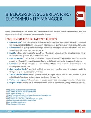 BIBLIOGRAFÍA SUGERIDA PARA
EL COMMUNITY MANAGER

Leer y aprender es parte del trabajo del Community Manager, por eso, en este último capítulo dejo una
pequeña selección de textos que no puedes dejar de lado.

LO QUE NO PUEDE FALTAR EN TUS FEEDS
  Facebook Page1: Es la página oficial dedicada a las fan pages, no solo encontrarás guías y material
   útil sino que recibirás todas las novedades y modificaciones que Facebook realiza constantemente.
  FacebookAds2: Al igual que Facebook Page, presenta buenos tips y todas las novedades para reali-
   zar campañas de publicidad en la red social.
  Faceblog3: Es un sitio en español que ofrece información sobre desarrollo de aplicaciones, herra-
   mientas básicas, guías de HTML y otras utilidades.
  Page Tab Tutorial4: Dentro de la documentación que tiene Facebook para desarrolladores puedes
   encontrar información muy útil para configurar pestañas e implementar nuevas aplicaciones.
  Mashable5: Un clásico, en inglés. La sección de Social Media cubre un amplio contenido que es de
   interés para cualquier CM.
  Guía completa de G+6: Mashable publicó una guía muy completa sobre la nueva red social de
   Google a la que le puedes echar un vistazo.
  Twitter for Newsrooms7: Es una guía que publicó, en inglés, Twitter pensada para periodistas, pero
   más allá del oficio, tiene varios tips que pueden ser útil a un CM.
  Twitter para empresas8: Una colección de recursos que brinda el microblog para cuentas institucionales.
  Blog de Twitter9: El blog oficial en español donde publican las modificaciones y novedades del sitio.

1   http://www.facebook.com/FacebookPages
2   http://www.facebook.com/FacebookPages
3   http://www.faceblog.es/
4   https://developers.facebook.com/docs/appsonfacebook/pagetabs
5   http://mashable.com/social-media/
6   http://mashable.com/2011/07/16/google-plus-guide/
7   https://dev.twitter.com/media/newsrooms
8   http://business.twitter.com/
9   http://blog.es.twitter.com/



              GUÍA COMMUNITY MANAGER                                                             50
 
