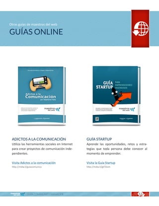 Otras guías de maestros del web

GUÍAS ONLINE




 ADICTOS A LA COMUNICACIÓN                       GUÍA STARTUP
 Utiliza las herramientas sociales en Internet   Aprende las oportunidades, retos y estra-
 para crear proyectos de comunicación inde-      tegias que toda persona debe conocer al
 pendientes.                                     momento de emprender.

 Visita Adictos a la comunicación                Visita la Guía Startup
 http://mdw.li/guiacomunica                      http://mdw.li/gkTDom




              GUÍA COMMUNITY MANAGER                                                52
 