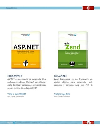 Guías Online




 GUÍA ASP.NET                                    GUÍA ZEND
 ASP.NET es un modelo de desarrollo Web          Zend Framework es un framework de
 unificado creado por Microsoft para el desa-    código abierto para desarrollar apli-
 rrollo de sitios y aplicaciones web dinámicas   caciones y servicios web con PHP 5.
 con un mínimo de código. ASP.NET

 Visita la Guía ASP.NET                          Visita la Guía Zend
 http://mdw.li/guiaaspnet                        http://mdw.li/guiazend




               GUÍA COMMUNITY MANAGER                                           54
                                                                                53
 