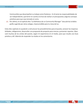 Introducción



     Communities que desempeñan su trabajo como freelance. En él verás las responsabilidades de
     ser independiente, qué tener en cuenta a la hora de realizar un presupuesto y algunos consejos
     prácticos para que seas tomado en serio.
 10. Por último, en el capítulo diez “La bibilioteca de un Community Manager” descubrirás la biblio-
     grafía sugerida por otros colegas, imprescindible para tu mesa de luz.

Estos diez capítulos te ayudarán a estructurar los procedimientos para el puesto, conocer las responsa-
bilidades, obligaciones, desarrollar una propuesta de proyecto para marcas y presentar reportes. Abar-
caré muchas de las aristas del puesto, según mi experiencia en el medio, para que resulte una Guía
práctica y útil. Además de responder tus dudas en los comentarios.




               GUÍA COMMUNITY MANAGER                                                          6
 
