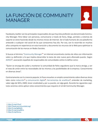 LA FUNCIÓN DE COMMUNITY
MANAGER

Facebook y twitter son los principales responsables de que hoy ésta profesión sea denominada Commu-
nity Manager. Pero lidear con personas, comunicarse a través de foros, blogs, portales y sistemas de
soporte se viene haciendo desde los mismos inicios de Internet. Ser el lado humano de una plataforma
antecede a cualquier red social de las que conocemos hoy día. Por eso, con lo recorrido en muchos
años comparto mi experiencia en esta transición y documento los recursos de la Web para optimizar la
comunicación de las marcas en Redes Sociales.

Si buscas el término “Community Manager1” en Internet encontrarás cientos de sitios con información
sobre su definición y lo que implica desarrollar la tarea de este nuevo pero afianzado puesto. Según
AERCO2, asociación española de responsables de comunidades online lo define como:

“Quien se encarga de cuidar y mantener la comunidad de fieles seguidores que la marca atraiga, y ser
el nexo de unión entre las necesidades de los mismos y las posibilidades de la empresa. Conocimiento
en diversas áreas”.

Contrariamente con la creencia popular, la frase envuelve un amplio conocimiento sobre diversas áreas
tales como redacción3 y comunicación digital4, herramientas de analíticas5, entender de marketing,
saber algo de SEO y SMO, tener creatividad y, por su puesto, ser algo geek. Durante los siguientes capí-
tulos veremos cómo aplicar estos conocimientos que requiere el rol del Community Manager.




1   http://j.mp/cITouZ
2   http://www.aercomunidad.org/
3   http://j.mp/tgMqCb
4   http://j.mp/umwMFm
5   http://j.mp/tSs1ca



              GUÍA COMMUNITY MANAGER                                                            7
 