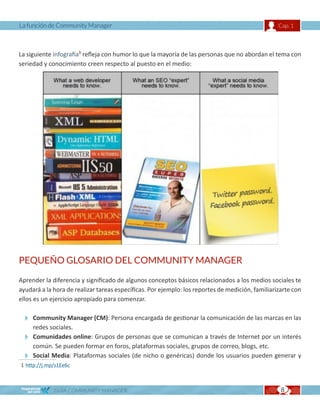 La función de Community Manager                                                                   Cap. 1



La siguiente infografía1 refleja con humor lo que la mayoría de las personas que no abordan el tema con
seriedad y conocimiento creen respecto al puesto en el medio:




PEQUEÑO GLOSARIO DEL COMMUNITY MANAGER

Aprender la diferencia y significado de algunos conceptos básicos relacionados a los medios sociales te
ayudará a la hora de realizar tareas específicas. Por ejemplo: los reportes de medición, familiarizarte con
ellos es un ejercicio apropiado para comenzar.

  Community Manager (CM): Persona encargada de gestionar la comunicación de las marcas en las
   redes sociales.
  Comunidades online: Grupos de personas que se comunican a través de Internet por un interés
   común. Se pueden formar en foros, plataformas sociales, grupos de correo, blogs, etc.
  Social Media: Plataformas sociales (de nicho o genéricas) donde los usuarios pueden generar y
1 http://j.mp/s1Ee6c



             GUÍA COMMUNITY MANAGER                                                                8
 