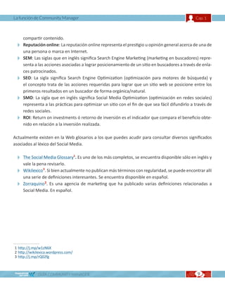 La función de Community Manager                                                                Cap. 1



   compartir contenido.
  Reputación online: La reputación online representa el prestigio u opinión general acerca de una de
   una persona o marca en Internet.
  SEM: Las siglas que en inglés significa Search Engine Marketing (marketing en buscadores) repre-
   senta a las acciones asociadas a lograr posicionamiento de un sitio en buscadores a través de enla-
   ces patrocinados.
  SEO: La sigla significa Search Engine Optimization (optimización para motores de búsqueda) y
   el concepto trata de las acciones requeridas para lograr que un sitio web se posicione entre los
   primeros resultados en un buscador de forma orgánica/natural.
  SMO: La sigla que en inglés significa Social Media Optimization (optimización en redes sociales)
   representa a las prácticas para optimizar un sitio con el fin de que sea fácil difundirlo a través de
   redes sociales.
  ROI: Return on investments ó retorno de inversión es el indicador que compara el beneficio obte-
   nido en relación a la inversión realizada.

Actualmente existen en la Web glosarios a los que puedes acudir para consultar diversos significados
asociados al léxico del Social Media.

  The Social Media Glossary1. Es uno de los más completos, se encuentra disponible sólo en inglés y
   vale la pena revisarlo.
  Wikilexico2. Si bien actualmente no publican más términos con regularidad, se puede encontrar allí
   una serie de definiciones interesantes. Se encuentra disponible en español.
  Zorraquino3. Es una agencia de marketing que ha publicado varias definiciones relacionadas a
   Social Media. En español.




1 http://j.mp/w1zN6X
2 http://wikilexico.wordpress.com/
3 http://j.mp/rQ02fg



             GUÍA COMMUNITY MANAGER                                                             9
 