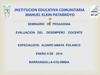 SEMINARIO DE PEDAGOGIA
EVALUACION DEL DESEMPEÑO DOCENTE
ESPECIALISTA: ALVARO AMAYA POLANCO
ENERO 8 DE 2014
BARRANQUILLA-COLOMBIA
INSTITUCION EDUCATIVA COMUNITARIA
MANUEL ELKIN PATARROYO
 