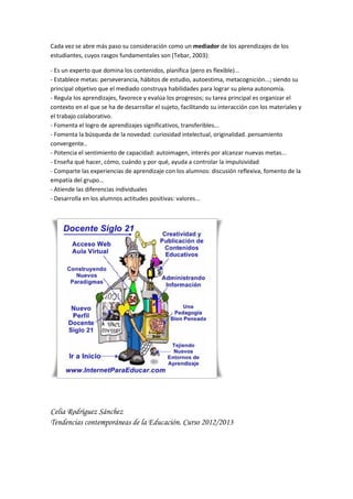 Cada vez se abre más paso su consideración como un mediador de los aprendizajes de los
estudiantes, cuyos rasgos fundamentales son (Tebar, 2003):
- Es un experto que domina los contenidos, planifica (pero es flexible)...
- Establece metas: perseverancia, hábitos de estudio, autoestima, metacognición...; siendo su
principal objetivo que el mediado construya habilidades para lograr su plena autonomía.
- Regula los aprendizajes, favorece y evalúa los progresos; su tarea principal es organizar el
contexto en el que se ha de desarrollar el sujeto, facilitando su interacción con los materiales y
el trabajo colaborativo.
- Fomenta el logro de aprendizajes significativos, transferibles...
- Fomenta la búsqueda de la novedad: curiosidad intelectual, originalidad. pensamiento
convergente..
- Potencia el sentimiento de capacidad: autoimagen, interés por alcanzar nuevas metas...
- Enseña qué hacer, cómo, cuándo y por qué, ayuda a controlar la impulsividad
- Comparte las experiencias de aprendizaje con los alumnos: discusión reflexiva, fomento de la
empatía del grupo...
- Atiende las diferencias individuales
- Desarrolla en los alumnos actitudes positivas: valores...
Celia Rodríguez Sánchez
Tendencias contemporáneas de la Educación. Curso 2012/2013
 