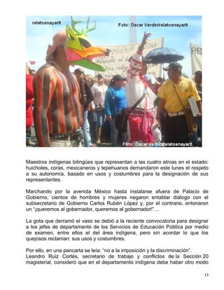 Maestros indígenas bilingües que representan a las cuatro etnias en el estado:
huicholes, coras, mexicaneros y tepehuanos demandaron este lunes el respeto
a su autonomía, basado en usos y costumbres para la designación de sus
representantes.

Marchando por la avenida México hasta instalarse afuera de Palacio de
Gobierno, cientos de hombres y mujeres negaron entablar diálogo con el
subsecretario de Gobierno Carlos Rubén López y, por el contrario, entonaron
un “¡queremos al gobernador, queremos al gobernador!”…

La gota que derramó el vaso se debió a la reciente convocatoria para designar
a los jefes de departamento de los Servicios de Educación Pública por medio
de examen, entre ellos el del área indígena, pero sin acordar lo que los
quejosos reclaman: sus usos y costumbres.

Por ello, en una pancarta se leía: “no a la imposición y la discriminación”.
Leandro Ruiz Cortés, secretario de trabajo y conflictos de la Sección 20
magisterial, consideró que en el departamento indígena debe haber otro modo

                                                                            13
 