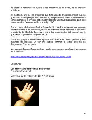 de elección, tomando en cuenta a los maestros de la sierra, no de manera
unilateral.

Al mediodía, una de las maestras que hizo uso del micrófono indicó que se
quedarían el tiempo que fuera necesario, bloqueando la avenida México hasta
ser escuchados, e invitó al gobernador Roberto Sandoval Castañeda para que
fuera con ellos “a comer tortilla con sal y chile”.

Por su parte, el diputado Santos Rentería dijo que los indígenas “no estamos
acostumbrados a los baños en jacuzzi, no estamos acostumbrados a comer en
el restante del Real de Don Juan, sino a las inclemencias del tiempo”, por lo
que exigió la presencia del gobernador.

Entre los quejosos sobresalen algunos con máscaras, pintarrajeados y con
machete de madera. “A ver mis judíos, arrimen a todos, que no se
desparramen”, se les pedía.

No pocos de los manifestantes traen modernos celulares y graban el transcurso
de la protesta.

http://www.elsoldenayarit.mx/?tema=Opini%F3n&id_nota=11029


Conjeturas

Los manotazos del cacique magisterial
Francisco Cruz Angulo

Miércoles, 22 de Febrero del 2012. 5:53:35 pm




                                                                           14
 