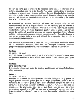 Si bien es cierto que el sindicato de maestros tiene un papel relevante en el
sistema educativo, eso no le da derecho “por usos y costumbres” a continuar
medrando a favor de sus intereses políticos. Durante décadas la han jugado a
ser juez y parte, cuyas consecuencias son el desastre educativo en nuestra
entidad. Allí están las estadísticas en aprovechamiento escolar y la prueba
ENLACE que no mienten.

El Gobierno de Roberto Sandoval no debe dar marcha atrás en sus
nombramientos en los 8 departamentos de los SEPEN; que no cometa el
mismo error del ex Gobernador, Antonio Echevarría Domínguez cuando
mediante las mismas prácticas de presión que hoy utiliza la Sección 20 lograron
poner de rodillas al gobierno aliancista en materia educativa. Faltó voluntad
política y determinación para no dejarse chantajear. A Ney González le pasó lo
mismo: les entregó todo; y, aun así, al final de su sexenio y hoy en día, lo
apostrofan hasta la ignominia.

Los nayaritas esperamos que la Mesa del Diálogo de buenos resultados a favor
de la educación bilingüe, pero que no implique sacrificar principios
programáticos solo para tener quieto al sempiterno líder de la Sección 20.

Invitado
2012-02-22 17:58:49
Hay rumores de que gente enviada por el N°1 se está haciendo cargo de todos
los planteles educativos en el estado, será verdad o sera mentira, pero quien
sabe!

Invitado
2012-02-22 18:00:25
Deberian investigar a un pelón del ceciten, que hizo con las becas federales de
años anteriores.

Invitado
2012-02-22 18:34:02
Estoy de acuerdo que se hayan puesto a concurso esas jefaturas y que se las
hayan ganado tambien gente que est´a "mejor preparada", pero si no es
revancha del gobierno, porqué solo esas jefaturas? porqué no someta a
concurso, la jefatura de registro y certificación, recursos humanos, las urses, las
direcciones de proyectos, esto es lo que hace que se den los malos
comentarios porqué a la SEP no convoca a concurso? porque ellos si le
llevaron votos? la educación está en la casa, la escuela y el gobierno, quien
falla?

                                                                                 16
 