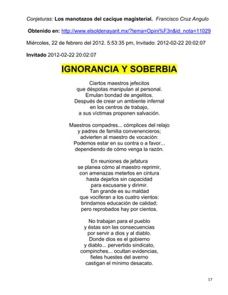 Conjeturas: Los manotazos del cacique magisterial. Francisco Cruz Angulo

Obtenido en: http://www.elsoldenayarit.mx/?tema=Opini%F3n&id_nota=11029

Miércoles, 22 de febrero del 2012. 5:53:35 pm, Invitado: 2012-02-22 20:02:07

Invitado 2012-02-22 20:02:07

              IGNORANCIA Y SOBERBIA
                          Ciertos maestros jefecitos
                     que déspotas manipulan al personal.
                         Emulan bondad de angelitos.
                    Después de crear un ambiente infernal
                           en los centros de trabajo,
                      a sus víctimas proponen salvación.

                  Maestros compadres... cómplices del relajo
                    y padres de familia convenencieros;
                     advierten al maestro de vocación:
                   Podemos estar en su contra o a favor...
                   dependiendo de cómo venga la razón.

                           En reuniones de jefatura
                     se planea cómo al maestro reprimir,
                      con amenazas meterlos en cintura
                         hasta dejarlos sin capacidad
                           para excusarse y dirimir.
                           Tan grande es su maldad
                      que vociferan a los cuatro vientos:
                       brindamos educación de calidad;
                       pero reprobados hay por cientos.

                         No trabajan para el pueblo
                       y éstas son las consecuencias
                         por servir a dios y al diablo.
                          Donde dios es el gobierno
                       y diablo... pervertido sindicato,
                      compinches... ocultan evidencias,
                          fieles huestes del averno
                        castigan el mínimo desacato.


                                                                               17
 