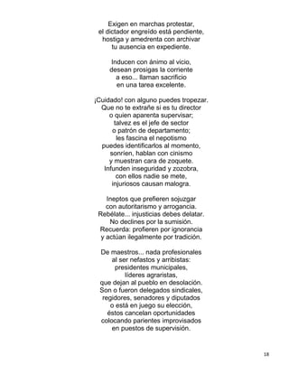 Exigen en marchas protestar,
 el dictador engreído está pendiente,
  hostiga y amedrenta con archivar
      tu ausencia en expediente.

     Inducen con ánimo al vicio,
     desean prosigas la corriente
       a eso... llaman sacrificio
       en una tarea excelente.

¡Cuidado! con alguno puedes tropezar.
  Que no te extrañe si es tu director
     o quien aparenta supervisar;
       talvez es el jefe de sector
      o patrón de departamento;
        les fascina el nepotismo
  puedes identificarlos al momento,
     sonríen, hablan con cinismo
     y muestran cara de zoquete.
   Infunden inseguridad y zozobra,
        con ellos nadie se mete,
      injuriosos causan malogra.

    Ineptos que prefieren sojuzgar
    con autoritarismo y arrogancia.
 Rebélate... injusticias debes delatar.
     No declines por la sumisión.
 Recuerda: profieren por ignorancia
  y actúan ilegalmente por tradición.

 De maestros... nada profesionales
     al ser nefastos y arribistas:
      presidentes municipales,
          líderes agraristas,
 que dejan al pueblo en desolación.
 Son o fueron delegados sindicales,
  regidores, senadores y diputados
     o está en juego su elección,
    éstos cancelan oportunidades
 colocando parientes improvisados
     en puestos de supervisión.


                                          18
 
