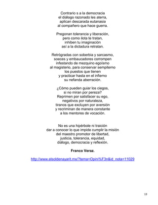 Contrario s a la democracia
              el diálogo razonado les aterra,
               aplican descarada eutanasia
              al compañero que hace guerra.

              Pregonan tolerancia y liberación,
                  pero como ilota te tratan,
                   inhiben tu imaginación
                 así a la dictadura retratan.

           Retrógradas con soberbia y sarcasmo,
             soeces y embaucadores corrompen
              infestando de mezquino egoísmo
          al magisterio, para conservar sempiterno
                    los puestos que tienen
                y practicar hasta en el infierno
                    su nefanda aberración.

              ¿Cómo pueden guiar los ciegos,
                    si no miran por pereza?
              Reprimen por satisfacer su ego,
                  negativos por naturaleza,
             tiranos que excluyen por aversión
             y recriminan de manera constante
                 a los mentores de vocación.


               No es una hipérbole ni traición
        dar a conocer lo que impide cumplir la misión
              del maestro promotor de libertad,
                 justicia, tolerancia, equidad,
               diálogo, democracia y reflexión.

                       Franco Veraz.

http://www.elsoldenayarit.mx/?tema=Opini%F3n&id_nota=11029




                                                             19
 