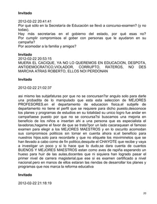 Invitado

2012-02-22 20:41:41
Por qué sólo en la Secretaría de Educación se llevó a concurso-examen? (y no
todas).
Hay más secretarías en el gobierno del estado, por qué esas no?
Por cumplir compromisos el gober con personas que le ayudaron en su
campaña?
Por acomodar a la familia y amigos?

Invitado
2012-02-22 20:53:15
MUERA EL CACIQUE, YA NO LO QUEREMOS EN EDUCACION, DESPOTA,
ANTIDEMOCRATICO,VIOLADOR, CORRUPTO, RATEROS, NO DES
MARCHA ATRAS ROBERTO, ELLOS NOI PERDONAN

Invitado

2012-02-22 21:02:37

asi mismo las subjefaturas por que no se concursan?sr angulo solo para darle
una probadita de lo manipulado que esta esta seleccion de MEJORES
PROFESORES.en el departamento de educacion fisica,el subjefe de
departamento no tiene el perfil que se requiere para dicho puesto,desconoce
los planes y programas de estudios en su totalidad su unico logro fue andar en
campañaese puesto por que no se concursa?si buscamos una mejoria en
beneficio de los niños e insertan ahi a una persona que es especialista el
lavadoras,hagame el favor de que se trata?por un lado cacaraquean el famoso
examen para elegir a los MEJORES MAESTROS y en lo oscurito acomodan
sus compromisos politicos sin tomar en cuenta ahora si,el beneficio para
nuestros hijos.solo para recordarle y que no etiquete los moviminetos que se
han llevado a cabo como de fin politico,desquite el CHAYOTE que recibe y vaya
a investigar un poco y si lo hace que lo dudo,se dara cuenta de cuantos
BUENOS Y MEJORES MAESTROS estan como aves de rapiña esperando un
hueso para huir de las aulas,docentes que ni siquiera han logrado pasar el
primer nivel de carrera magisterial,que ese si es examen certificado a nivel
nacional.pero en manos de ellos estaran las riendas de desarrollar los planes y
programas que nos marca la reforma educativa

Invitado

2012-02-22 21:18:19

                                                                             20
 
