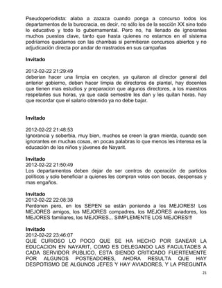 Pseudoperiodista: alaba a zazaza cuando ponga a concurso todos los
departamentos de la burocracia, es decir, no sólo los de la sección XX sino todo
lo educativo y todo lo gubernamental. Pero no, ha llenado de ignorantes
muchos puestos clave, tanto que hasta quienes no estamos en el sistema
podríamos quedarnos con las chambas si permitieran concursos abiertos y no
adjudicación directa por andar de rrastrados en sus campañas

Invitado

2012-02-22 21:29:49
deberian hacer una limpia en cecyten, ya quitaron al director general del
anterior gobierno, deben hacer limpia de directores de plantel, hay docentes
que tienen mas estudios y preparacion que algunos directores, a los maestros
respetarles sus horas, ya que cada semestre les dan y les quitan horas. hay
que recordar que el salario obtenido ya no debe bajar.


Invitado

2012-02-22 21:48:53
Ignorancia y soberbia, muy bien, muchos se creen la gran mierda, cuando son
ignorantes en muchas cosas, en pocas palabras lo que menos les interesa es la
educación de los niños y jóvenes de Nayarit.

Invitado
2012-02-22 21:50:49
Los departamentos deben dejar de ser centros de operación de partidos
políticos y solo beneficiar a quienes les compran votos con becas, despensas y
mas engaños.

Invitado
2012-02-22 22:08:38
Perdonen pero, en los SEPEN se están poniendo a los MEJORES! Los
MEJORES amigos, los MEJORES compadres, los MEJORES aviadores, los
MEJORES familiares, los MEJORES... SIMPLEMENTE LOS MEJORES!!!

Invitado
2012-02-22 23:46:07
QUE CURIOSO LO POCO QUE SE HA HECHO POR SANEAR LA
EDUCACION EN NAYARIT, COMO ES DELEGANDO LAS FACULTADES A
CADA SERVIDOR PUBLICO, ESTA SIENDO CRITICADO FUERTEMENTE
POR ALGUNOS POSTEADORES, AHORA RESULTA QUE HAY
DESPOTISMO DE ALGUNOS JEFES Y HAY AVIADORES, Y LA PREGUNTA
                                                                              21
 
