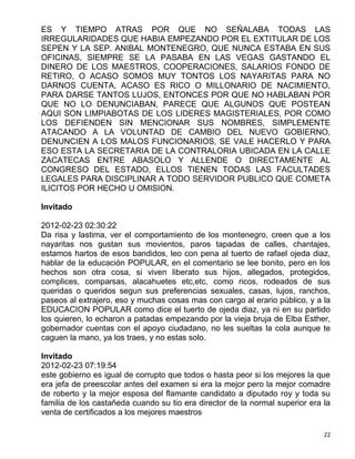 ES Y TIEMPO ATRAS POR QUE NO SEÑALABA TODAS LAS
IRREGULARIDADES QUE HABIA EMPEZANDO POR EL EXTITULAR DE LOS
SEPEN Y LA SEP. ANIBAL MONTENEGRO, QUE NUNCA ESTABA EN SUS
OFICINAS, SIEMPRE SE LA PASABA EN LAS VEGAS GASTANDO EL
DINERO DE LOS MAESTROS, COOPERACIONES, SALARIOS FONDO DE
RETIRO, O ACASO SOMOS MUY TONTOS LOS NAYARITAS PARA NO
DARNOS CUENTA, ACASO ES RICO O MILLONARIO DE NACIMIENTO,
PARA DARSE TANTOS LUJOS, ENTONCES POR QUE NO HABLABAN POR
QUE NO LO DENUNCIABAN, PARECE QUE ALGUNOS QUE POSTEAN
AQUI SON LIMPIABOTAS DE LOS LIDERES MAGISTERIALES, POR COMO
LOS DEFIENDEN SIN MENCIONAR SUS NOMBRES, SIMPLEMENTE
ATACANDO A LA VOLUNTAD DE CAMBIO DEL NUEVO GOBIERNO,
DENUNCIEN A LOS MALOS FUNCIONARIOS, SE VALE HACERLO Y PARA
ESO ESTA LA SECRETARIA DE LA CONTRALORIA UBICADA EN LA CALLE
ZACATECAS ENTRE ABASOLO Y ALLENDE O DIRECTAMENTE AL
CONGRESO DEL ESTADO, ELLOS TIENEN TODAS LAS FACULTADES
LEGALES PARA DISCIPLINAR A TODO SERVIDOR PUBLICO QUE COMETA
ILICITOS POR HECHO U OMISION.

Invitado

2012-02-23 02:30:22
Da risa y lastima, ver el comportamiento de los montenegro, creen que a los
nayaritas nos gustan sus movientos, paros tapadas de calles, chantajes,
estamos hartos de esos bandidos, leo con pena al tuerto de rafael ojeda diaz,
hablar de la educación POPULAR, en el comentario se lee bonito, pero en los
hechos son otra cosa, si viven liberato sus hijos, allegados, protegidos,
complices, comparsas, alacahuetes etc,etc, como ricos, rodeados de sus
queridas o queridos segun sus preferencias sexuales, casas, lujos, ranchos,
paseos al extrajero, eso y muchas cosas mas con cargo al erario público, y a la
EDUCACION POPULAR como dice el tuerto de ojeda diaz, ya ni en su partido
los quieren, lo echaron a patadas empezando por la vieja bruja de Elba Esther,
gobernador cuentas con el apoyo ciudadano, no les sueltas la cola aunque te
caguen la mano, ya los traes, y no estas solo.

Invitado
2012-02-23 07:19:54
este gobierno es igual de corrupto que todos o hasta peor si los mejores la que
era jefa de preescolar antes del examen si era la mejor pero la mejor comadre
de roberto y la mejor esposa del flamante candidato a diputado roy y toda su
familia de los castañeda cuando su tio era director de la normal superior era la
venta de certificados a los mejores maestros

                                                                              22
 