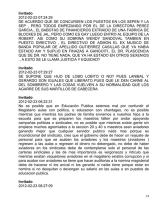 Invitado
2012-02-23 07:24:29
DE ACUERDO QUE SE CONCURSEN LOS PUESTOS EN LOS SEPEN Y LA
SEP , PERO TODOS EMPEZANDO POR EL DE LA DIRECTORA PEREZ
GARCIA., EL BABOTAS DE FINANCIEROS EXTRAIDO DE UNA FABRICA DE
BLOCKES DE JAL, PERO COMO ES GAY LUEGO ENTRO AL EQUIPO DE LA
ROBERT, ASI COMO SU SOBRINA WENDY SANDOVAL TAMBIEN EN
PUESTO DIRECTIVO , EL DIRECTIVO DE ADMON EL EX MUSICO DE
BANDA POPULAR DE APELLIDO GUTIERREZ CASILLAS QUE YA HABIA
ESTADO AHI Y SUPLIO EN FINAZAS A GANGOITI., EL DR. PLASCENCIA
QUE DE DR. NO TIENE NADA, QUE YA HA ESTADO EN OTROS SEXENIOS
., A ESTO SE LE LLAMA JUSTICIA Y EQUIDAD?

Invitado
2012-02-23 07:29:27
SE SUPONE QUE HIJO DE LOBO LOBITO O NO? PUES LANIBAL Y
GERARDO SON IGUALES QUE LIBERATO PUES QUE LE DEN CARNE AL
DEL SOMBRERO Y LAS COSAS VUELVEN A SU NORMALIDAD QUE LOS
AGARRE DE SUS MARTILLOS DE CABECERA

Invitado
2012-02-23 08:22:31
No es posible que en Educación Publica estemos mal por confundir el
Magisterio aulas con politica, o educacion con chantages, no es posible
mientras que mientras los padres de familia enviamos a nuestros hijos a la
escuela para que se preparen los maestros falten por andar apoyando
campañas politicas o sindicales, no es posible que mientras existe gente sin
empleos muchos agremiados a la seccion 20 y 40 o maestros sean aviadores
ganando mejor que cualquier servidor publico nada mas porque es
incondicional del sindicato, creo que el gobierno debe de hacer un reajuste de
personal para que se acaben los aviadores y los maestros (aviadores )
regresen a las aulas o regresen el dinero no debengado, no debe de haber
aviadores en los sindicatos debe de contemplarse solo el personal de las
carteras sindicales y las de mas importancia es vergonsozo y ridiculo que
mientras existan vaquetones aviadores en el magisterio existira corrupcion y si
para acabar con aviadores se tiene que hacer auditorias a la nomina magisterial
debe de hacerse ni los anival ni los gerardo ni nadie tiene porque estar en
nomina si no desquitan o devengan su salario en las aulas o en puestos de
educacion publica.

Invitado
2012-02-23 08:27:09

                                                                             23
 