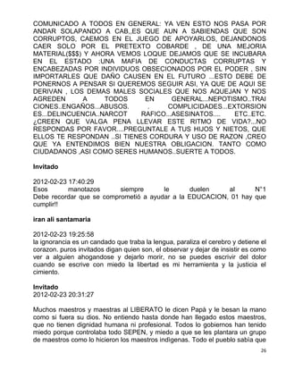 COMUNICADO A TODOS EN GENERAL: YA VEN ESTO NOS PASA POR
ANDAR SOLAPANDO A CAB,,ES QUE AUN A SABIENDAS QUE SON
CORRUPTOS, CAEMOS EN EL JUEGO DE APOYARLOS, DEJANDONOS
CAER SOLO POR EL PRETEXTO COBARDE , DE UNA MEJORIA
MATERIAL($$$) Y AHORA VEMOS LOQUE DEJAMOS QUE SE INCUBARA
EN EL ESTADO :UNA MAFIA DE CONDUCTAS CORRUPTAS Y
ENCABEZADAS POR INDIVIDUOS OBSECIONADOS POR EL PODER , SIN
IMPORTARLES QUE DAÑO CAUSEN EN EL FUTURO ...ESTO DEBE DE
PONERNOS A PENSAR SI QUEREMOS SEGUIR ASI, YA QUE DE AQUI SE
DERIVAN , LOS DEMAS MALES SOCIALES QUE NOS AQUEJAN Y NOS
AGREDEN       A     TODOS     EN      GENERAL...NEPOTISMO..TRAI
CIONES..ENGAÑOS...ABUSOS.      .    COMPLICIDADES...EXTORSION
ES...DELINCUENCIA..NARCOT    RAFICO...ASESINATOS....  ETC..ETC.
¿CREEN QUE VALGA PENA LLEVAR ESTE RITMO DE VIDA?...NO
RESPONDAS POR FAVOR....PREGUNTALE A TUS HIJOS Y NIETOS, QUE
ELLOS TE RESPONDAN ..SI TIENES CORDURA Y USO DE RAZON ,CREO
QUE YA ENTENDIMOS BIEN NUESTRA OBLIGACION. TANTO COMO
CIUDADANOS ,ASI COMO SERES HUMANOS..SUERTE A TODOS.

Invitado

2012-02-23 17:40:29
Esos       manotazos      siempre      le       duelen   al      N°1
Debe recordar que se comprometió a ayudar a la EDUCACION, 01 hay que
cumplir!!

iran ali santamaria

2012-02-23 19:25:58
la ignorancia es un candado que traba la lengua, paraliza el cerebro y detiene el
corazon. puros invitados digan quien son, el observar y dejar de insistir es como
ver a alguien ahogandose y dejarlo morir, no se puedes escrivir del dolor
cuando se escrive con miedo la libertad es mi herramienta y la justicia el
cimiento.

Invitado
2012-02-23 20:31:27

Muchos maestros y maestras al LIBERATO le dicen Papà y le besan la mano
como si fuera su dios. No entiendo hasta donde han llegado estos maestros,
que no tienen dignidad humana ni profesional. Todos lo gobiernos han tenido
miedo porque controlaba todo SEPEN, y miedo a que se les plantara un grupo
de maestros como lo hicieron los maestros indìgenas. Todo el pueblo sabìa que
                                                                               26
 