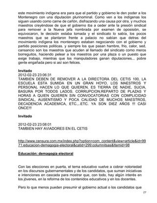 este movimiento indìgena era para que el partido y gobierno le den poder a los
Montenegro con una diputaciòn plurinominal. Como ven a los indìgenas los
siguen usando como carne de cañòn, disfrazando una causa por otra. y muchos
maestros creyèndose de que el gobierno iba a ceder ante la presiòn sindical
para remover a la Nueva jefa nombrada por examen de oposisiòn, se
equivocaron, le decisión estaba tomada y el sindicato lo sabìa, los pocos
maestros que se plantaron frente a palacio no sabìan que detras del
movimiento indìgena los montenegro estaban negociando con el gobierno y
partido posiciones politicas. y siempre los que pasan hambre, frio, calor, sed,
cansancio son los maestros que acuden al llamado del sindicato como meros
borreguitos, haciendo pelear a los maestros por una plaza o un puesto que
exige trabajo, mientras que los manipuladores ganan diputaciones... pobre
gente engañada pero si asì son felices.

Invitado
2012-02-23 23:06:31
TAMBIEN DEBEN DE REMOVER A LA DIRECTORA DEL CETIS 100, LA
ESCUELA ESTA SUMIDA EN UN GRAN HOYO, LOS MAESTROS Y
PERSONAL HACEN LO QUE QUIEREN, ES TIERRA DE NADIE, SUCIA,
BASURA POR TODOS LADOS, CORRUPCION,REPARTO DE PLAZAS Y
HORAS A QUIEN QUIEREN SIN CONVOCATORIAS CON COMPLICIDAD
SINDICAL, AUSENTISMO Y POCA CALIDAD DE MUCHOS MAESTROS,
DECADENCIA ACADEMICA, ETC.,..ETC. YA SON DIEZ AÑOS !!! CASI
ONCE!!!

Invitado

2012-02-23 23:08:01
TAMBIEN HAY AVIADORES EN EL CETIS


http://www.censura.com.mx/index.php?option=com_content&view=article&id=99
71:educacion-demagogia-electoral&catid=299:columnitsas&Itemid=98

Educación: demagogia electoral


Con las elecciones en puerta, el tema educativo vuelve a cobrar notoriedad
en los discursos gubernamentales y de los candidatos, que suman iniciativas
e intenciones en cascada para mostrar que, con todo, hay algún interés en
los jóvenes, en la reforma de los contenidos educativos y en los docentes.

Pero lo que menos pueden presumir el gobierno actual o los candidatos que
                                                                              27
 