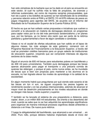han sido cómplices de la barbarie que se ha dado en el país se encuentra en
este sector, el cual ha sufrido más la falta de proyectos, de avances y
reformas sustanciales, así como de mayores sangrías presupuestales, que
han ido a parar a los bolsillos de quienes se han beneficiado de la simbiótica
y perversa relación entre el PAN y el SNTE (10 mil 676 millones de pesos en
pagos irregulares para agentes del SNTE, de acuerdo con el Informe del
Resultado de la Fiscalización Superior de la Cuenta Pública 2010).

El hecho es que se han soltado varias propuestas e iniciativas que vuelven a
convertir a la educación en materia de demagogia electoral, en programas
para captar votos por la vía del más pernicioso asistencialismo y en planes
que, por los tiempos, ya no tienen otra razón que ser parte de la retórica
partidaria y gubernamental a favor de algún candidato o candidata.

Véase si no el caudal de ofertas educativas que han salido en el lapso de
algunos meses, los más aciagos de este gobierno: comenzó con el
Programa Nacional de Financiamiento a la Educación Superior, a través del
cual se prometen créditos bancarios para un grupo selecto de instituciones
de educación superior, creyendo que así comprarán intereses de algunos
sectores de la clase media.

Siguió el anuncio de 600 mil becas para estudiantes pobres en bachillerato y
de 400 mil para universitarios. También pura demagogia porque las becas
apenas alcanzarán para pagar el transporte o una precaria comida de
quienes las obtengan, y porque el país, como nunca antes, se ha inundado
de becas que si bien son propicias para mantener a los alumnos en la
escuela, no han logrado elevar los niveles de aprendizaje ni la calidad de la
escolaridad.

En algún momento habrá que preguntarse por qué siendo este sexenio el de
las becas sin ton ni son, se siguen ocupando los peores lugares en
rendimiento escolar y en las pruebas internacionales, además de alcanzar el
mayor nivel de deserción precisamente en los niveles educativos en donde
se otorgan más becas: medio superior y superior.

Y también se ha lanzado el sistema de una preparatoria a distancia, para
captar, dicen, a un millón 800 mil estudiantes. Se orienta a los desertores del
nivel, cuando se sabe que no se han adquirido los aprendizajes significativos
para organizar de manera individual procesos cognitivos desde ambientes a
distancia o en línea. De nuevo pura retórica.

Y luego la obligatoriedad del bachillerato, que alcanzará a ser universal … en
2022. Puro rollo, porque debiera haberse implantado desde el inicio del
                                                                                  28
 