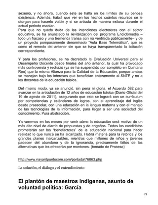 sexenio, y no ahora, cuando éste se halla en los límites de su penosa
existencia. Además, habrá que ver en los hechos cuántos recursos se le
otorgan para hacerlo viable y si se articula de manera exitosa durante el
actual periodo escolar.
Para que no quede duda de las intenciones electoreras con el sector
educativo, se ha anunciado la revitalización del programa Enciclomedia –
todo un fracaso y una tremenda transa aún no ventilada públicamente– y de
un proyecto pomposamente denominado “Aula Base Telemática”, que es
como el remedo del anterior sin que se haya transparentado la licitación
correspondiente.

Y para los profesores, se ha decretado la Evaluación Universal para el
Desempeño Docente desde finales del año anterior, la cual ha provocado
más controversia y rechazo (ya se ha suspendido por completo en Quintana
Roo) que la misma Alianza para la Calidad de la Educación, porque ambas
se manejan bajo los intereses que benefician enteramente al SNTE y no a
los docentes de la educación básica.

Del mismo modo, ya se anunció, sin pena ni gloria, el Acuerdo 592 para
avanzar en la articulación de 12 años de educación básica (Diario Oficial del
19 de agosto de 2011), asegurando que esto se logrará con un currículum
por competencias y estándares de logros, con el aprendizaje del inglés
desde preescolar, con una educación en la lengua materna y con el manejo
de las tecnologías de la información, para llegar a ser una sociedad del
conocimiento. Pura abstracción.

Ya veremos en los meses por venir cómo la educación será motivo de un
más alto nivel de alarde de propuestas y de engaños. Todos los candidatos
prometerán ser los “benefactores” de la educación nacional para hacer
realidad lo que nunca se ha alcanzado. Habrá materia para la retórica y los
grandes planes inalcanzables, mientras que millones de niños y jóvenes
padecen del abandono y de la ignorancia, precisamente faltos de las
alternativas que les ofrecerán por montones. (tomado de Proceso)


http://www.nayaritpuntocom.com/portada/76863.php

La solución, el diálogo y el entendimiento


El plantón de maestros indígenas, asunto de
voluntad política: García
                                                                                29
 