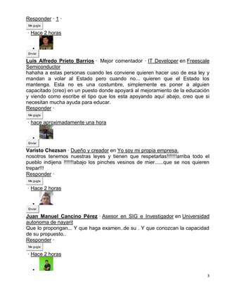 Responder · 1 ·
Me gusta

· Hace 2 horas

   
Enviar

Luis Alfredo Prieto Barrios · Mejor comentador · IT Developer en Freescale
Semiconductor
hahaha a estas personas cuando les conviene quieren hacer uso de esa ley y
mandan a volar al Estado pero cuando no... quieren que el Estado los
mantenga. Esta no es una costumbre, simplemente es poner a alguien
capacitado (creo) en un puesto donde apoyará al mejoramiento de la educación
y viendo como escribe el tipo que los esta apoyando aquí abajo, creo que si
necesitan mucha ayuda para educar.
Responder ·
Me gusta

· hace aproximadamente una hora

   
Enviar

Varisto Chezsan · Dueño y creador en Yo soy mi propia empresa.
nosotros tenemos nuestras leyes y tienen que respetarlas!!!!!!!arriba todo el
pueblo indijena !!!!!!!abajo los pinches vesinos de mier......que se nos quieren
trepar!!!
Responder ·
Me gusta

· Hace 2 horas

   
Enviar

Juan Manuel Cancino Pérez · Asesor en SIG e Investigador en Universidad
autonoma de nayarit
Que lo propongan... Y que haga examen..de su . Y que conozcan la capacidad
de su propuesto..
Responder ·
Me gusta

· Hace 2 horas

   
                                                                               3
 