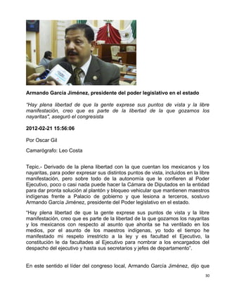 Armando García Jiménez, presidente del poder legislativo en el estado

“Hay plena libertad de que la gente exprese sus puntos de vista y la libre
manifestación, creo que es parte de la libertad de la que gozamos los
nayaritas", aseguró el congresista

2012-02-21 15:56:06

Por Oscar Gil
Camarógrafo: Leo Costa


Tepic.- Derivado de la plena libertad con la que cuentan los mexicanos y los
nayaritas, para poder expresar sus distintos puntos de vista, incluidos en la libre
manifestación, pero sobre todo de la autonomía que le confieren al Poder
Ejecutivo, poco o casi nada puede hacer la Cámara de Diputados en la entidad
para dar pronta solución al plantón y bloqueo vehicular que mantienen maestros
indígenas frente a Palacio de gobierno y que lesiona a terceros, sostuvo
Armando García Jiménez, presidente del Poder legislativo en el estado.
“Hay plena libertad de que la gente exprese sus puntos de vista y la libre
manifestación, creo que es parte de la libertad de la que gozamos los nayaritas
y los mexicanos con respecto al asunto que ahorita se ha ventilado en los
medios, por el asunto de los maestros indígenas, yo todo el tiempo he
manifestado mi respeto irrestricto a la ley y es facultad el Ejecutivo, la
constitución le da facultades al Ejecutivo para nombrar a los encargados del
despacho del ejecutivo y hasta sus secretarios y jefes de departamento”.


En este sentido el líder del congreso local, Armando García Jiménez, dijo que
                                                                                 30
 