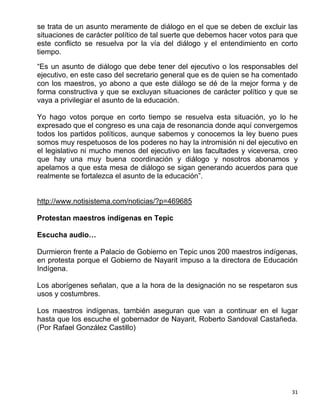 se trata de un asunto meramente de diálogo en el que se deben de excluir las
situaciones de carácter político de tal suerte que debemos hacer votos para que
este conflicto se resuelva por la vía del diálogo y el entendimiento en corto
tiempo.

“Es un asunto de diálogo que debe tener del ejecutivo o los responsables del
ejecutivo, en este caso del secretario general que es de quien se ha comentado
con los maestros, yo abono a que este diálogo se dé de la mejor forma y de
forma constructiva y que se excluyan situaciones de carácter político y que se
vaya a privilegiar el asunto de la educación.

Yo hago votos porque en corto tiempo se resuelva esta situación, yo lo he
expresado que el congreso es una caja de resonancia donde aquí convergemos
todos los partidos políticos, aunque sabemos y conocemos la ley bueno pues
somos muy respetuosos de los poderes no hay la intromisión ni del ejecutivo en
el legislativo ni mucho menos del ejecutivo en las facultades y viceversa, creo
que hay una muy buena coordinación y diálogo y nosotros abonamos y
apelamos a que esta mesa de diálogo se sigan generando acuerdos para que
realmente se fortalezca el asunto de la educación”.


http://www.notisistema.com/noticias/?p=469685

Protestan maestros indígenas en Tepic

Escucha audio…

Durmieron frente a Palacio de Gobierno en Tepic unos 200 maestros indígenas,
en protesta porque el Gobierno de Nayarit impuso a la directora de Educación
Indígena.

Los aborígenes señalan, que a la hora de la designación no se respetaron sus
usos y costumbres.

Los maestros indígenas, también aseguran que van a continuar en el lugar
hasta que los escuche el gobernador de Nayarit, Roberto Sandoval Castañeda.
(Por Rafael González Castillo)




                                                                             31
 