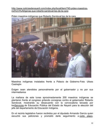http://www.noticiasdenayarit.com/index.php/local/item/740-piden-maestros-
ind%C3%ADgenas-que-roberto-sandoval-les-de-la-cara

Piden maestros indígenas que Roberto Sandoval les de la cara




Maestros indígenas instalados frente a Palacio de Gobierno Foto: Ulises
Castrejón

Exigen sean atendidos personalmente por el gobernador y no por sus
intermediarios

La mañana de este lunes aproximadamente 200 maestros indígenas se
plantaron frente al congreso gritando consignas contra el gobernador Roberto
Sandoval, mostrando su desacuerdo con la convocatoria lanzada por
losServicios de Educación Pública del Estado de Nayarit para la elección del
jefe del departamento de Educación Indígena.

En el recinto legislativo fueron recibidos por el diputado Armando García quien
escuchó sus peticiones y prometió darle seguimiento a corto plazo,


                                                                             32
 